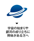 宇宙の始まりや銀河の成り立ちに興味がある方へ