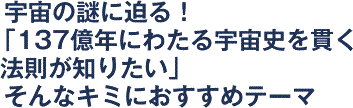 宇宙の謎に迫る！「137億年にわたる宇宙史を貫く法則が知りたい」そんなキミにおすすめテーマ